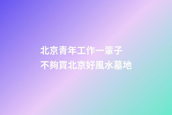 北京青年工作一輩子 不夠買北京好風水墓地
